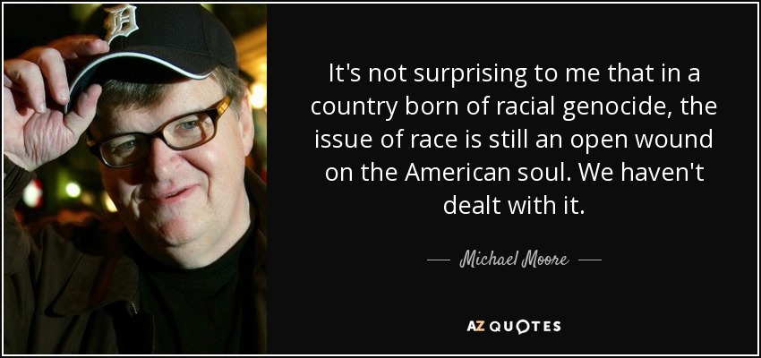 It's not surprising to me that in a country born of racial genocide, the issue of race is still an open wound on the American soul. We haven't dealt with it. - Michael Moore