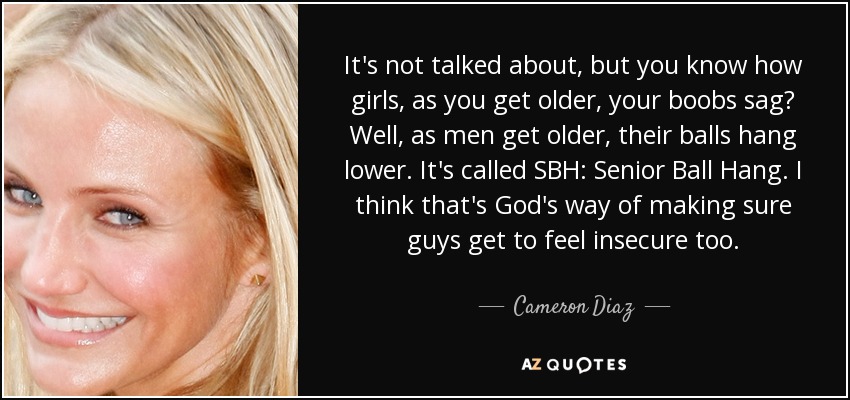 It's not talked about, but you know how girls, as you get older, your boobs sag? Well, as men get older, their balls hang lower. It's called SBH: Senior Ball Hang. I think that's God's way of making sure guys get to feel insecure too. - Cameron Diaz