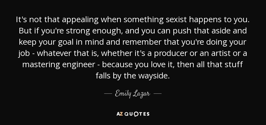 It's not that appealing when something sexist happens to you. But if you're strong enough, and you can push that aside and keep your goal in mind and remember that you're doing your job - whatever that is, whether it's a producer or an artist or a mastering engineer - because you love it, then all that stuff falls by the wayside. - Emily Lazar