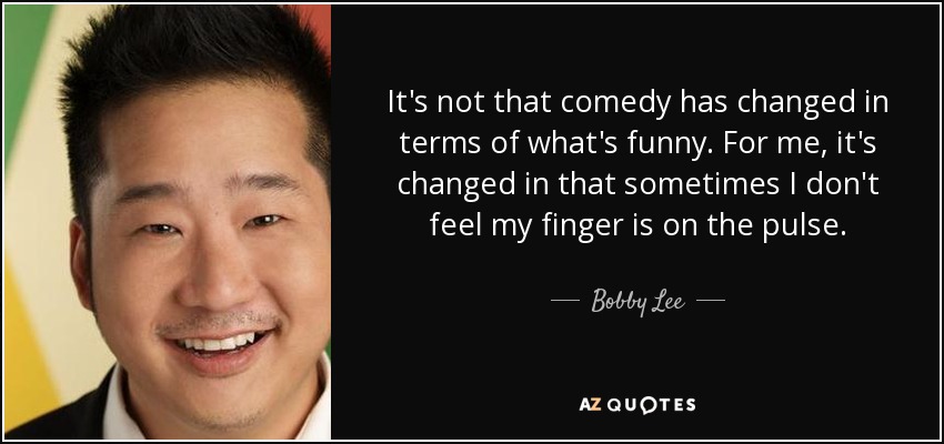 It's not that comedy has changed in terms of what's funny. For me, it's changed in that sometimes I don't feel my finger is on the pulse. - Bobby Lee