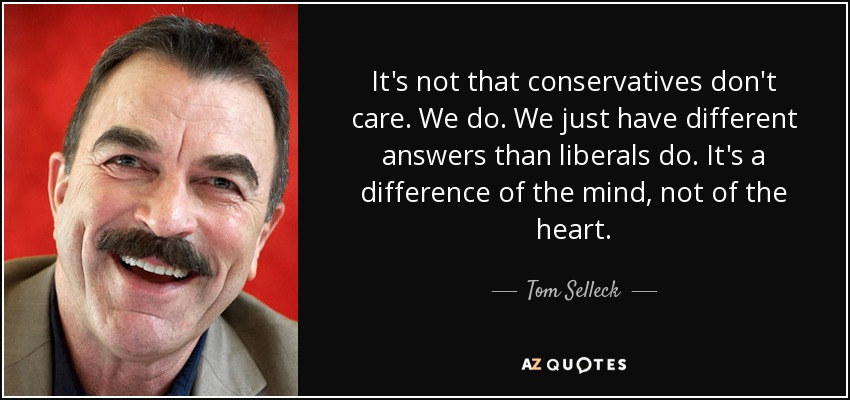 It's not that conservatives don't care. We do. We just have different answers than liberals do. It's a difference of the mind, not of the heart. - Tom Selleck