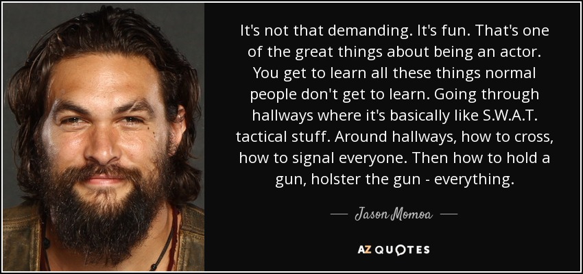 It's not that demanding. It's fun. That's one of the great things about being an actor. You get to learn all these things normal people don't get to learn. Going through hallways where it's basically like S.W.A.T. tactical stuff. Around hallways, how to cross, how to signal everyone. Then how to hold a gun, holster the gun - everything. - Jason Momoa