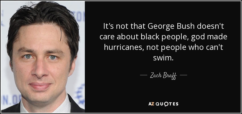 It's not that George Bush doesn't care about black people, god made hurricanes, not people who can't swim. - Zach Braff