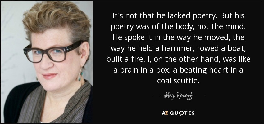 It's not that he lacked poetry. But his poetry was of the body, not the mind. He spoke it in the way he moved, the way he held a hammer, rowed a boat, built a fire. I, on the other hand, was like a brain in a box, a beating heart in a coal scuttle. - Meg Rosoff