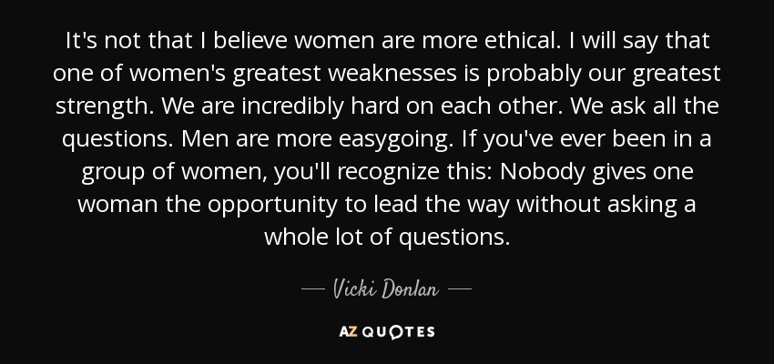It's not that I believe women are more ethical. I will say that one of women's greatest weaknesses is probably our greatest strength. We are incredibly hard on each other. We ask all the questions. Men are more easygoing. If you've ever been in a group of women, you'll recognize this: Nobody gives one woman the opportunity to lead the way without asking a whole lot of questions. - Vicki Donlan