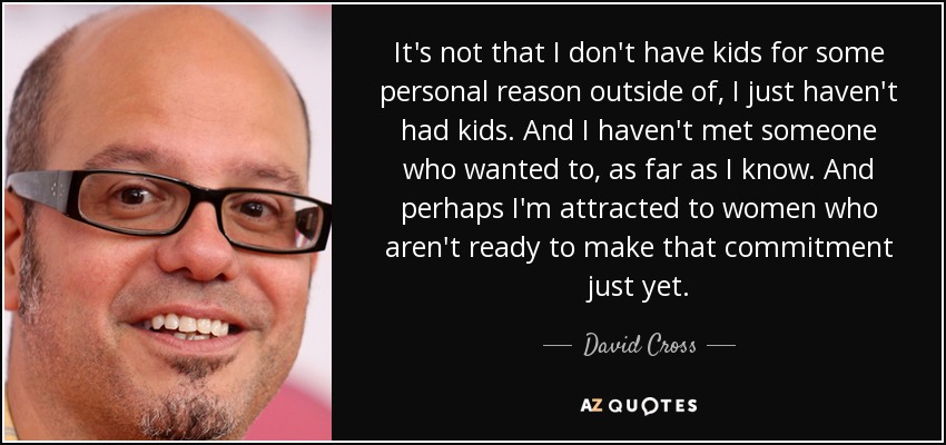 It's not that I don't have kids for some personal reason outside of, I just haven't had kids. And I haven't met someone who wanted to, as far as I know. And perhaps I'm attracted to women who aren't ready to make that commitment just yet. - David Cross