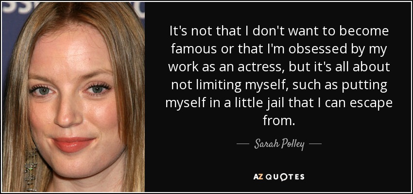 It's not that I don't want to become famous or that I'm obsessed by my work as an actress, but it's all about not limiting myself, such as putting myself in a little jail that I can escape from. - Sarah Polley