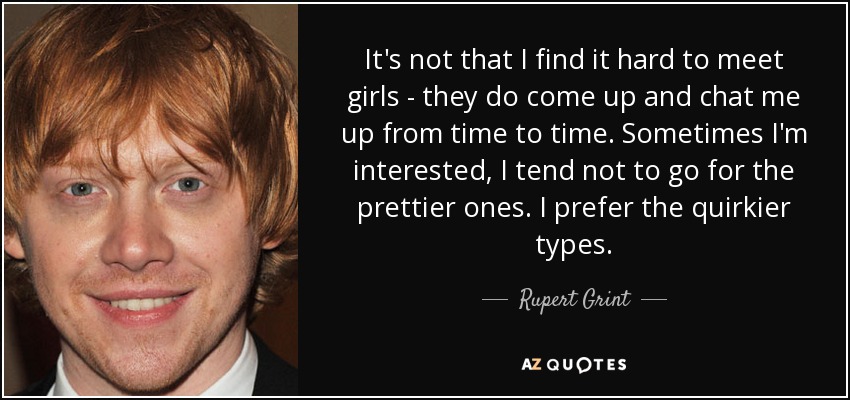 It's not that I find it hard to meet girls - they do come up and chat me up from time to time. Sometimes I'm interested, I tend not to go for the prettier ones. I prefer the quirkier types. - Rupert Grint