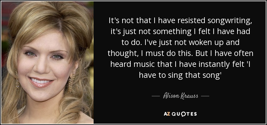 It's not that I have resisted songwriting, it's just not something I felt I have had to do. I've just not woken up and thought, I must do this. But I have often heard music that I have instantly felt 'I have to sing that song' - Alison Krauss