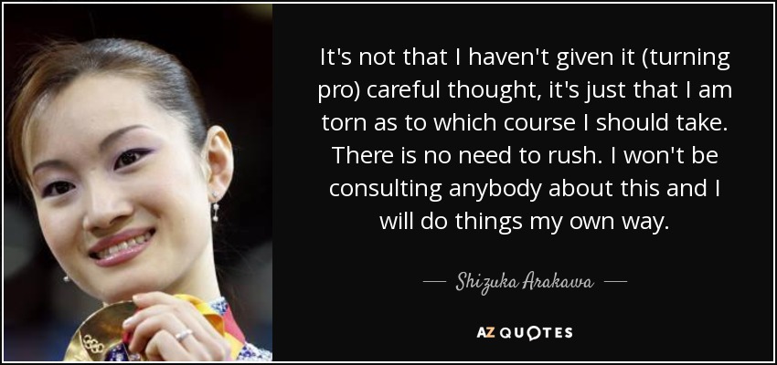 It's not that I haven't given it (turning pro) careful thought, it's just that I am torn as to which course I should take. There is no need to rush. I won't be consulting anybody about this and I will do things my own way. - Shizuka Arakawa