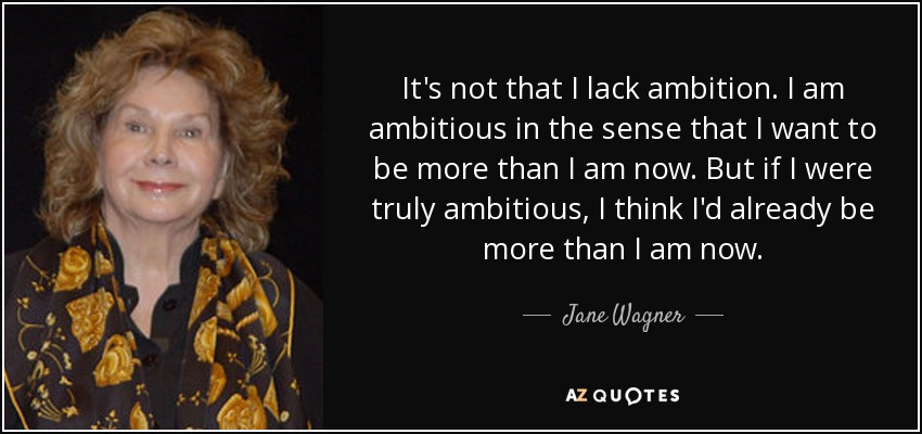 It's not that I lack ambition. I am ambitious in the sense that I want to be more than I am now. But if I were truly ambitious, I think I'd already be more than I am now. - Jane Wagner
