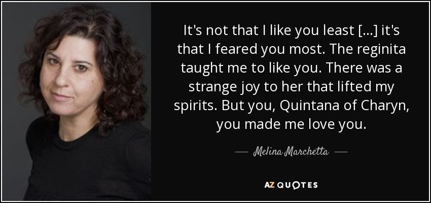 It's not that I like you least [...] it's that I feared you most. The reginita taught me to like you. There was a strange joy to her that lifted my spirits. But you, Quintana of Charyn, you made me love you. - Melina Marchetta