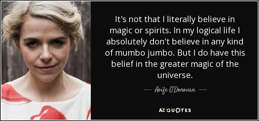It's not that I literally believe in magic or spirits. In my logical life I absolutely don't believe in any kind of mumbo jumbo. But I do have this belief in the greater magic of the universe. - Aoife O'Donovan