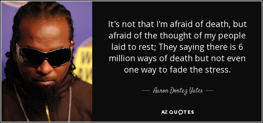 It's not that I'm afraid of death, but afraid of the thought of my people laid to rest; They saying there is 6 million ways of death but not even one way to fade the stress. - Aaron Dontez Yates