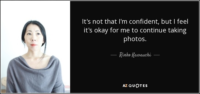 It's not that I'm confident, but I feel it's okay for me to continue taking photos. - Rinko Kawauchi