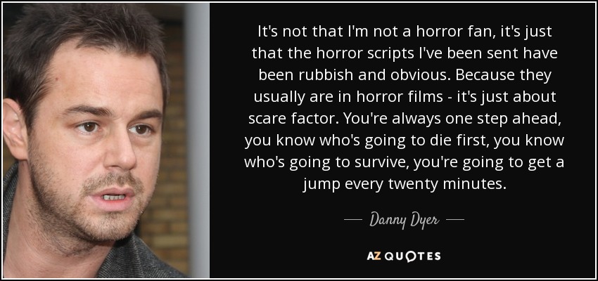 It's not that I'm not a horror fan, it's just that the horror scripts I've been sent have been rubbish and obvious. Because they usually are in horror films - it's just about scare factor. You're always one step ahead, you know who's going to die first, you know who's going to survive, you're going to get a jump every twenty minutes. - Danny Dyer