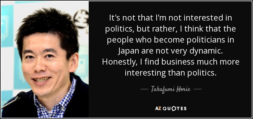 It's not that I'm not interested in politics, but rather, I think that the people who become politicians in Japan are not very dynamic. Honestly, I find business much more interesting than politics. - Takafumi Horie