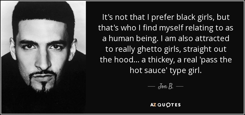 It's not that I prefer black girls, but that's who I find myself relating to as a human being. I am also attracted to really ghetto girls, straight out the hood... a thickey, a real 'pass the hot sauce' type girl. - Jon B.
