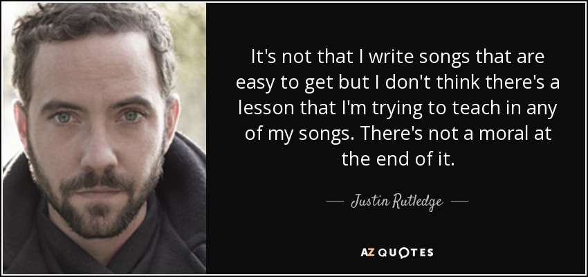 It's not that I write songs that are easy to get but I don't think there's a lesson that I'm trying to teach in any of my songs. There's not a moral at the end of it. - Justin Rutledge
