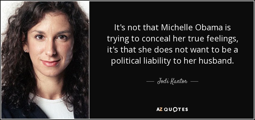 It's not that Michelle Obama is trying to conceal her true feelings, it's that she does not want to be a political liability to her husband. - Jodi Kantor