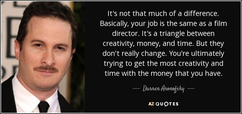 It's not that much of a difference. Basically, your job is the same as a film director. It's a triangle between creativity, money, and time. But they don't really change. You're ultimately trying to get the most creativity and time with the money that you have. - Darren Aronofsky