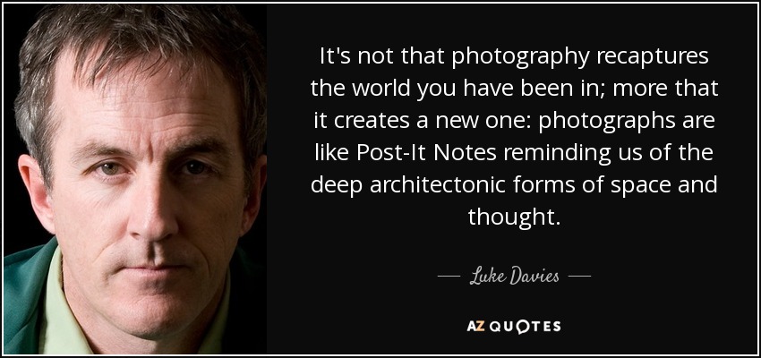 It's not that photography recaptures the world you have been in; more that it creates a new one: photographs are like Post-It Notes reminding us of the deep architectonic forms of space and thought. - Luke Davies