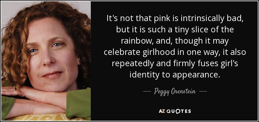 It's not that pink is intrinsically bad, but it is such a tiny slice of the rainbow, and, though it may celebrate girlhood in one way, it also repeatedly and firmly fuses girl's identity to appearance. - Peggy Orenstein