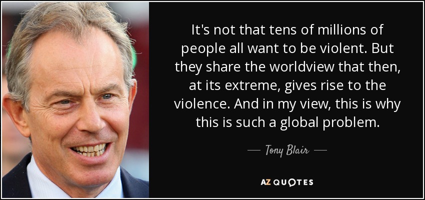 It's not that tens of millions of people all want to be violent. But they share the worldview that then, at its extreme, gives rise to the violence. And in my view, this is why this is such a global problem. - Tony Blair