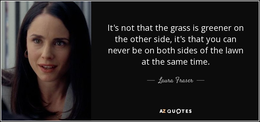 It's not that the grass is greener on the other side, it's that you can never be on both sides of the lawn at the same time. - Laura Fraser