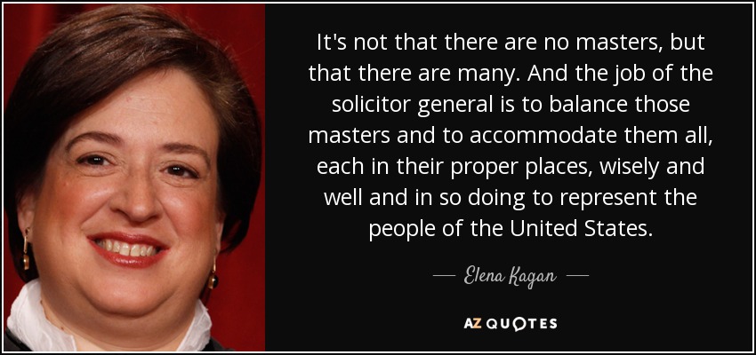 It's not that there are no masters, but that there are many. And the job of the solicitor general is to balance those masters and to accommodate them all, each in their proper places, wisely and well and in so doing to represent the people of the United States. - Elena Kagan