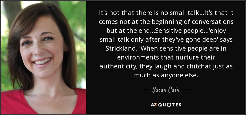 It's not that there is no small talk...It's that it comes not at the beginning of conversations but at the end...Sensitive people...'enjoy small talk only after they've gone deep' says Strickland. 'When sensitive people are in environments that nurture their authenticity, they laugh and chitchat just as much as anyone else. - Susan Cain