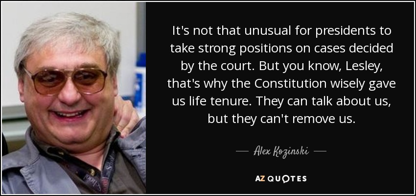 It's not that unusual for presidents to take strong positions on cases decided by the court. But you know, Lesley, that's why the Constitution wisely gave us life tenure. They can talk about us, but they can't remove us. - Alex Kozinski