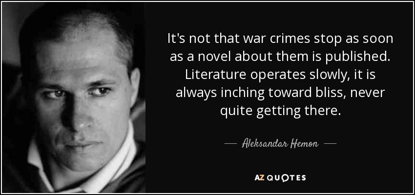 It's not that war crimes stop as soon as a novel about them is published. Literature operates slowly, it is always inching toward bliss, never quite getting there. - Aleksandar Hemon