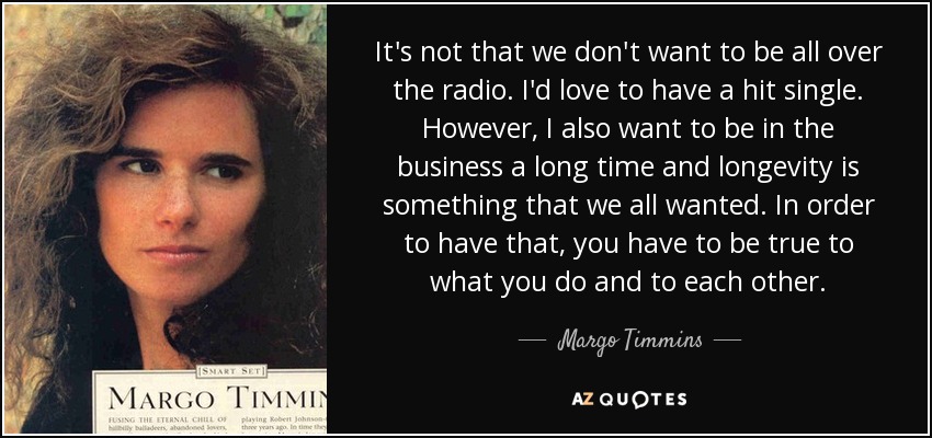 It's not that we don't want to be all over the radio. I'd love to have a hit single. However, I also want to be in the business a long time and longevity is something that we all wanted. In order to have that, you have to be true to what you do and to each other. - Margo Timmins