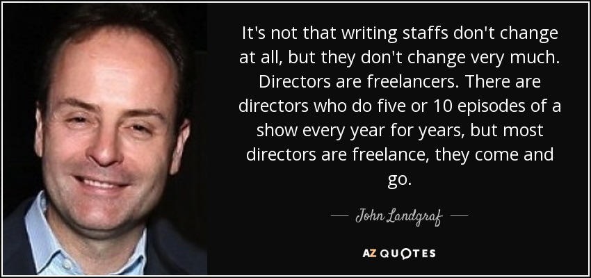It's not that writing staffs don't change at all, but they don't change very much. Directors are freelancers. There are directors who do five or 10 episodes of a show every year for years, but most directors are freelance, they come and go. - John Landgraf