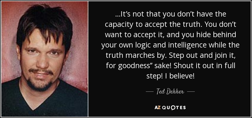 …It’s not that you don’t have the capacity to accept the truth. You don’t want to accept it, and you hide behind your own logic and intelligence while the truth marches by. Step out and join it, for goodness’’ sake! Shout it out in full step! I believe! - Ted Dekker