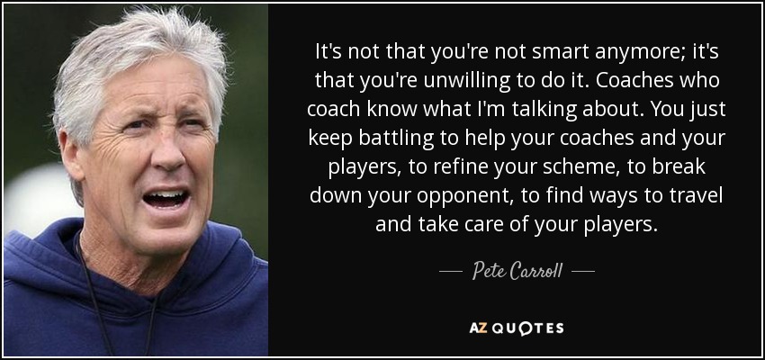 It's not that you're not smart anymore; it's that you're unwilling to do it. Coaches who coach know what I'm talking about. You just keep battling to help your coaches and your players, to refine your scheme, to break down your opponent, to find ways to travel and take care of your players. - Pete Carroll