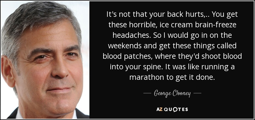 It's not that your back hurts, .. You get these horrible, ice cream brain-freeze headaches. So I would go in on the weekends and get these things called blood patches, where they'd shoot blood into your spine. It was like running a marathon to get it done. - George Clooney