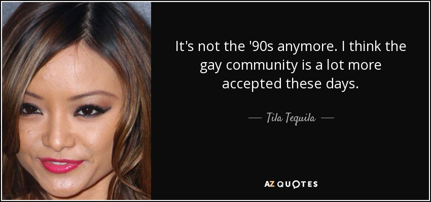 It's not the '90s anymore. I think the gay community is a lot more accepted these days. - Tila Tequila