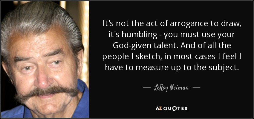It's not the act of arrogance to draw, it's humbling - you must use your God-given talent. And of all the people I sketch, in most cases I feel I have to measure up to the subject. - LeRoy Neiman