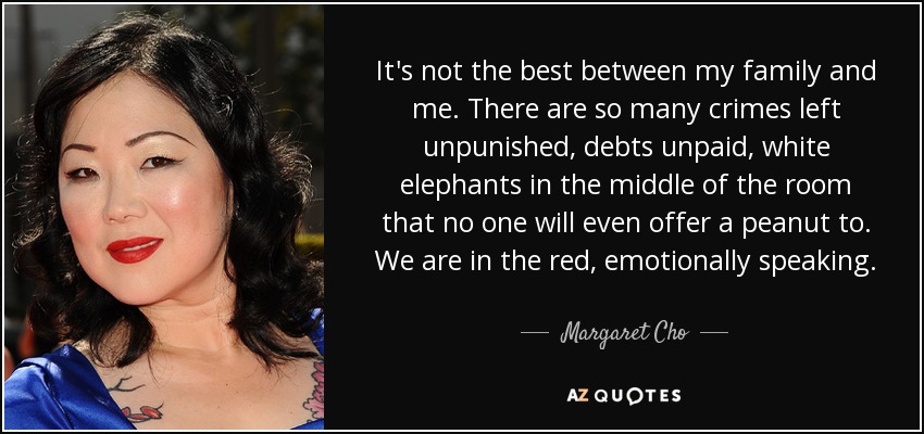 It's not the best between my family and me. There are so many crimes left unpunished, debts unpaid, white elephants in the middle of the room that no one will even offer a peanut to. We are in the red, emotionally speaking. - Margaret Cho