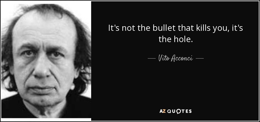 It's not the bullet that kills you, it's the hole. - Vito Acconci