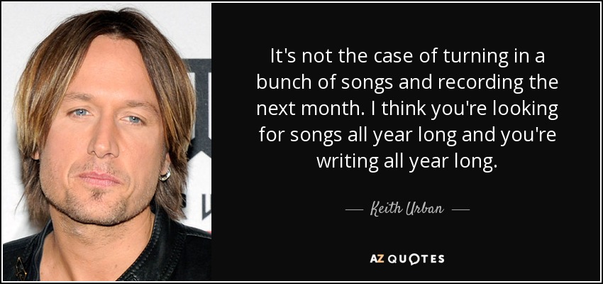 It's not the case of turning in a bunch of songs and recording the next month. I think you're looking for songs all year long and you're writing all year long. - Keith Urban