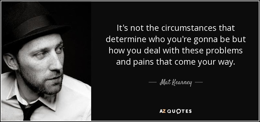 It's not the circumstances that determine who you're gonna be but how you deal with these problems and pains that come your way. - Mat Kearney