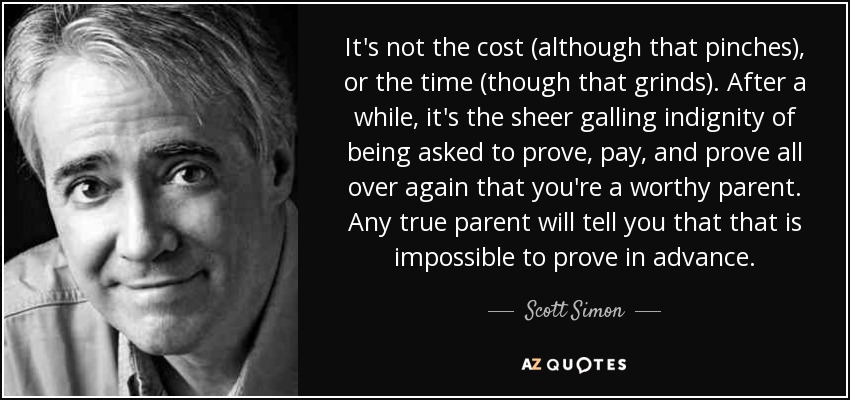 It's not the cost (although that pinches), or the time (though that grinds). After a while, it's the sheer galling indignity of being asked to prove, pay, and prove all over again that you're a worthy parent. Any true parent will tell you that that is impossible to prove in advance. - Scott Simon