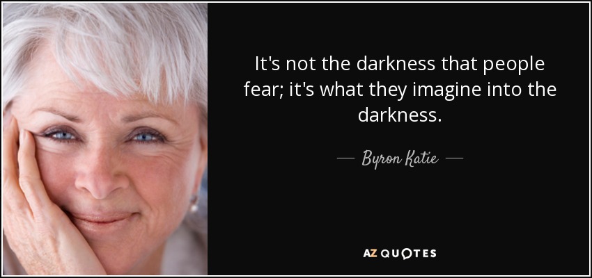 It's not the darkness that people fear; it's what they imagine into the darkness. - Byron Katie