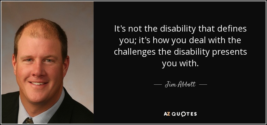It's not the disability that defines you; it's how you deal with the challenges the disability presents you with. - Jim Abbott