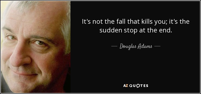 It's not the fall that kills you; it's the sudden stop at the end. - Douglas Adams