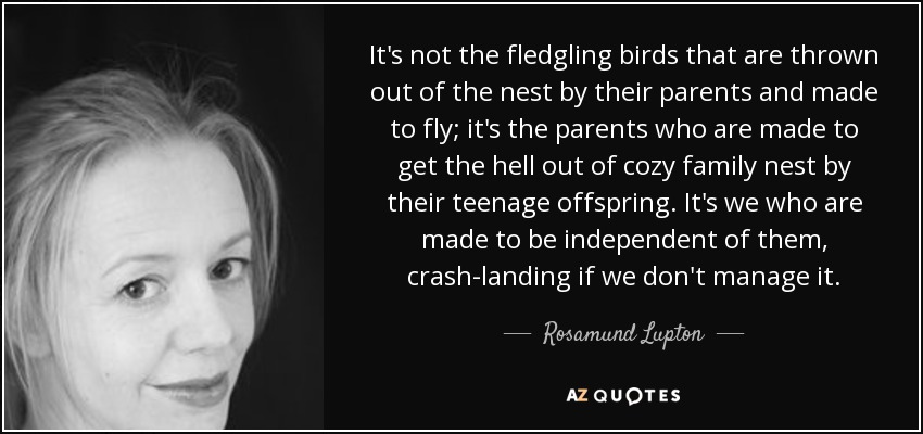 It's not the fledgling birds that are thrown out of the nest by their parents and made to fly; it's the parents who are made to get the hell out of cozy family nest by their teenage offspring. It's we who are made to be independent of them, crash-landing if we don't manage it. - Rosamund Lupton