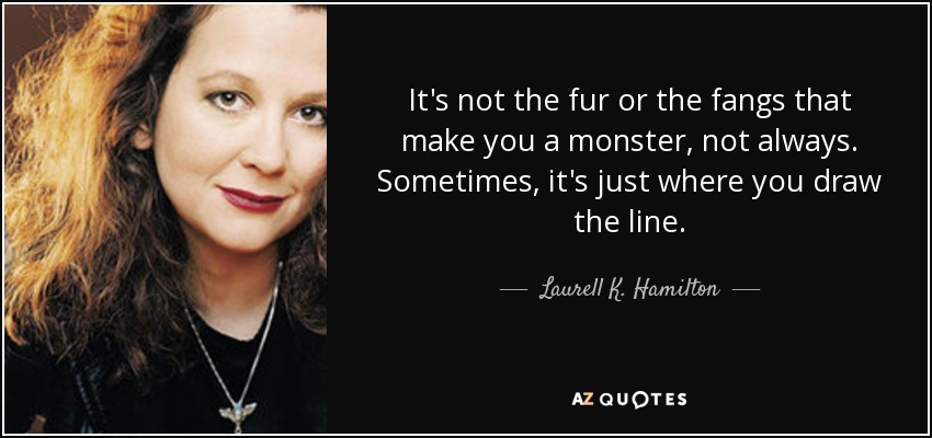 It's not the fur or the fangs that make you a monster, not always. Sometimes, it's just where you draw the line. - Laurell K. Hamilton